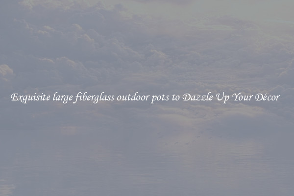 Exquisite large fiberglass outdoor pots to Dazzle Up Your Décor  