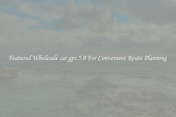 Featured Wholesale car gps 5.0 For Convenient Route Planning 
