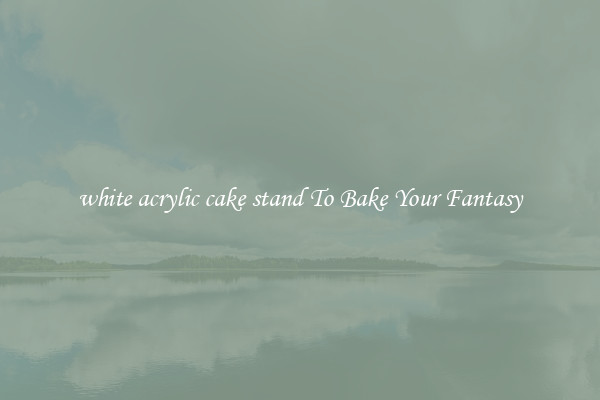 white acrylic cake stand To Bake Your Fantasy