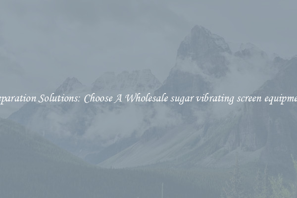 Separation Solutions: Choose A Wholesale sugar vibrating screen equipment